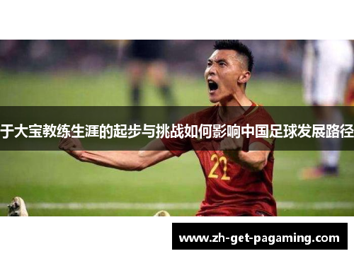 于大宝教练生涯的起步与挑战如何影响中国足球发展路径