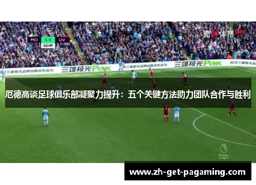 厄德高谈足球俱乐部凝聚力提升：五个关键方法助力团队合作与胜利