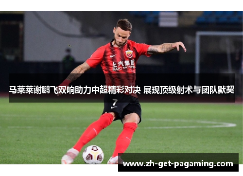 马莱莱谢鹏飞双响助力中超精彩对决 展现顶级射术与团队默契 马莱莱谢鹏飞双响助力中超精彩对决 展现顶级射术与团队默契