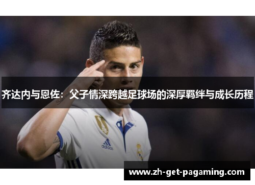 齐达内与恩佐:父子情深跨越足球场的深厚羁绊与成长历程 齐达内与恩佐:父子情深跨越足球场的深厚羁绊与成长历程