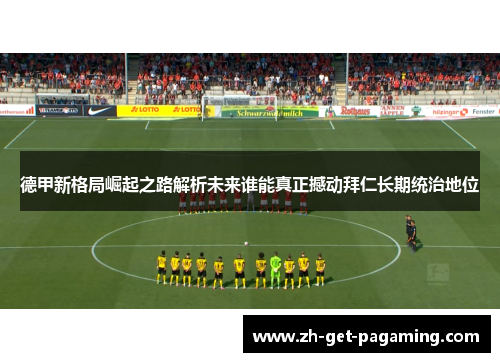 德甲新格局崛起之路解析未来谁能真正撼动拜仁长期统治地位 德甲新格局崛起之路解析未来谁能真正撼动拜仁长期统治地位