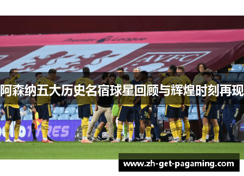 阿森纳五大历史名宿球星回顾与辉煌时刻再现