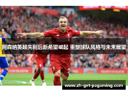 阿森纳英超失利后新希望崛起 重塑球队风格与未来展望