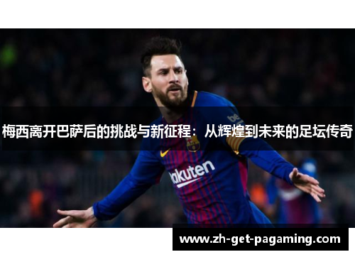 梅西离开巴萨后的挑战与新征程：从辉煌到未来的足坛传奇