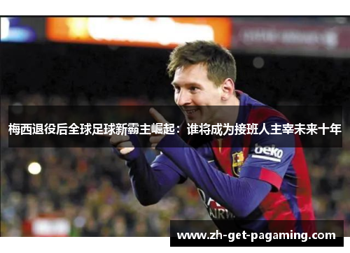 梅西退役后全球足球新霸主崛起：谁将成为接班人主宰未来十年