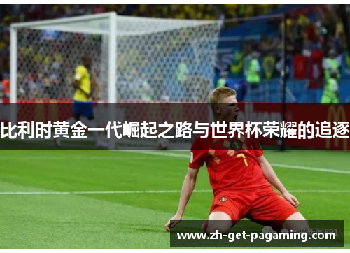 比利时黄金一代崛起之路与世界杯荣耀的追逐