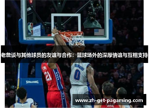 老詹谈与其他球员的友谊与合作：篮球场外的深厚情谊与互相支持