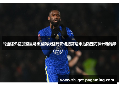 吕迪格免签加盟皇马重塑防线格局安切洛蒂迎来后防定海神针新篇章
