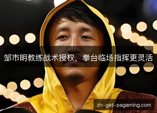 邹市明教练战术授权,拳台临场指挥更灵活 邹市明教练战术授权,拳台临场指挥更灵活